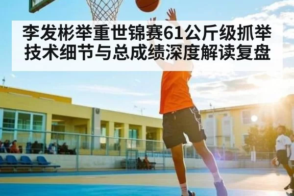 李发彬举重世锦赛61公斤级抓举技术细节与总成绩深度解读复盘